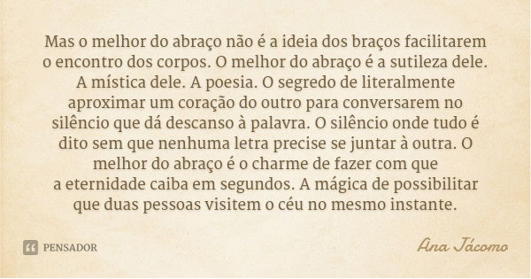 Mas o melhor do abraço não é a ideia dos braços facilitarem o encontro dos corpos. O melhor do abraço é a sutileza dele. A mística dele. A poesia. O segredo de ... Frase de Ana Jácomo.