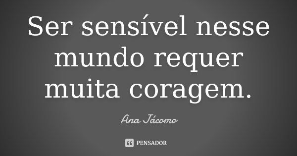 Ser sensível nesse mundo requer muita coragem.... Frase de Ana Jácomo.
