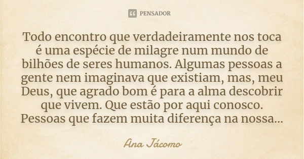 Todo encontro que verdadeiramente nos toca é uma espécie de milagre num mundo de bilhões de seres humanos. Algumas pessoas a gente nem imaginava que existiam, m... Frase de Ana Jácomo.