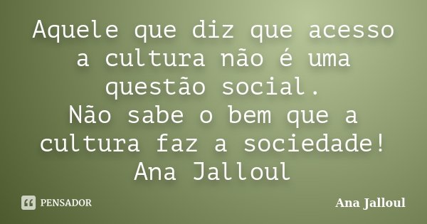 Aquele que diz que acesso a cultura não é uma questão social. Não sabe o bem que a cultura faz a sociedade! Ana Jalloul... Frase de Ana Jalloul.