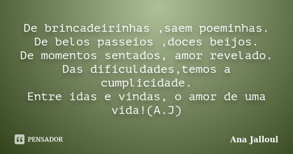 De brincadeirinhas ,saem poeminhas. De belos passeios ,doces beijos. De momentos sentados, amor revelado. Das dificuldades,temos a cumplicidade. Entre idas e vi... Frase de Ana Jalloul.