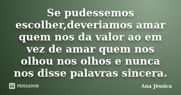 Se pudessemos escolher,deveriamos amar quem nos da valor ao em vez de amar quem nos olhou nos olhos e nunca nos disse palavras sincera.... Frase de Ana Jéssica.