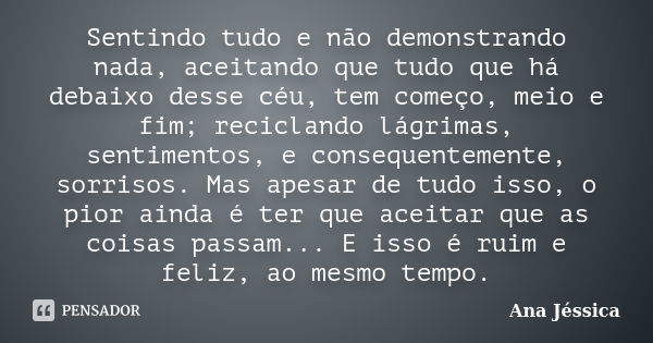 Sentindo tudo e não demonstrando nada, aceitando que tudo que há debaixo desse céu, tem começo, meio e fim; reciclando lágrimas, sentimentos, e consequentemente... Frase de Ana Jéssica.