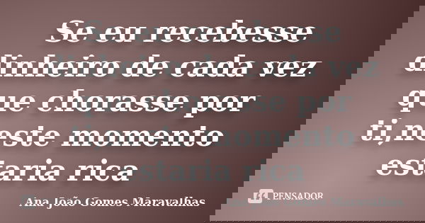 Se eu recebesse dinheiro de cada vez que chorasse por ti,neste momento estaria rica... Frase de Ana João Gomes Maravalhas.