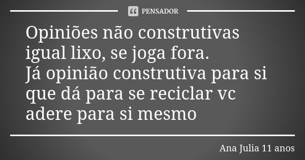 Opiniões não construtivas igual lixo, se joga fora. Já opinião construtiva para si que dá para se reciclar vc adere para si mesmo... Frase de Ana Julia 11 anos.