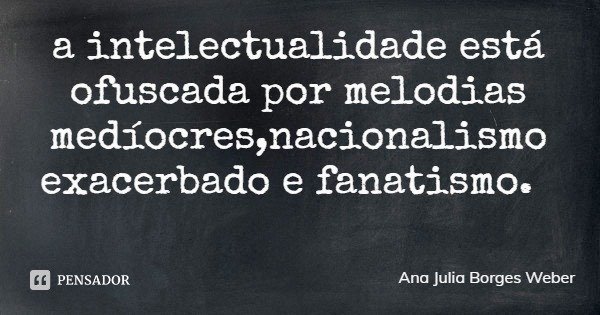 a intelectualidade está ofuscada por melodias medíocres,nacionalismo exacerbado e fanatismo.... Frase de Ana Julia Borges Weber.