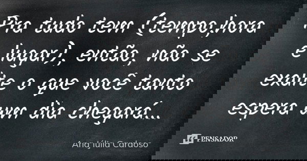 Pra tudo tem (tempo,hora e lugar), então, não se exalte o que você tanto espera um dia chegará...... Frase de Ana Júlia Cardoso.