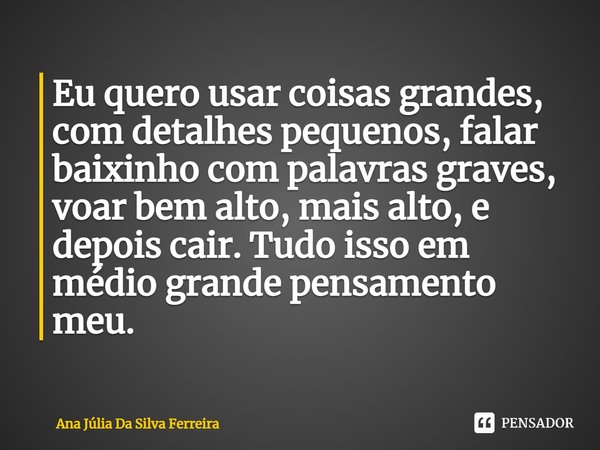⁠Eu quero usar coisas grandes, com detalhes pequenos, falar baixinho com palavras graves, voar bem alto, mais alto, e depois cair. Tudo isso em médio grande pen... Frase de Ana Júlia Da Silva Ferreira.
