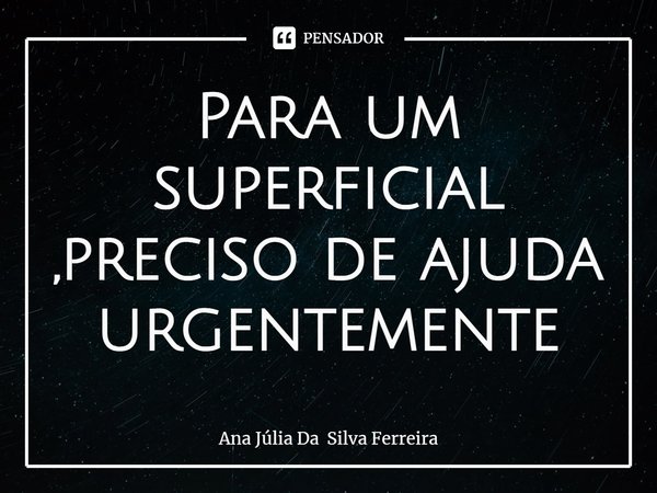 ⁠Para um superficial ,preciso de ajuda urgentemente... Frase de Ana Júlia Da Silva Ferreira.