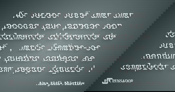 As vezes você ama uma pessoa que parece ser totalmente diferente de você , mais lembre-se nenhum quebra cabeça se completa com peças iguais !... Frase de Ana Julia Martins.