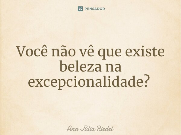 Você não vê que existe beleza na excepcionalidade? ⁠... Frase de Ana Júlia Riedel.