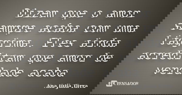 Dizem que o amor sempre acaba com uma lágrima. Eles ainda acreditam que amor de verdade acaba... Frase de Ana Julia Turra.