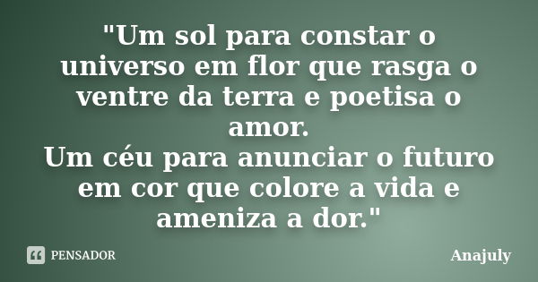 "Um sol para constar o universo em flor que rasga o ventre da terra e poetisa o amor. Um céu para anunciar o futuro em cor que colore a vida e ameniza a do... Frase de Anajuly.