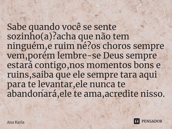 Sabe quando você se sente sozinho(a)?acha que não tem ninguém,e ruim né?os choros sempre vem,porém lembre-se Deus sempre estará contigo,nos momentos bons e ruin... Frase de Ana Karla.