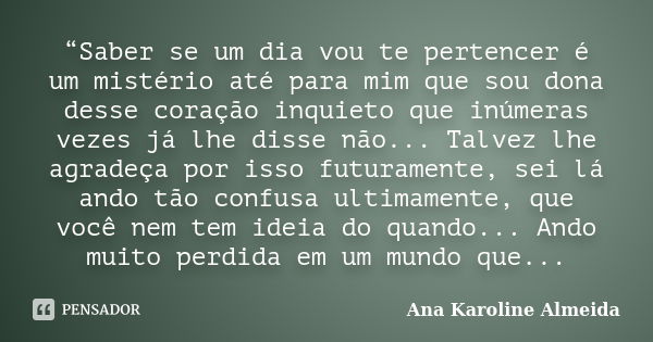 “Saber se um dia vou te pertencer é um mistério até para mim que sou dona desse coração inquieto que inúmeras vezes já lhe disse não... Talvez lhe agradeça por ... Frase de Ana Karoline Almeida.