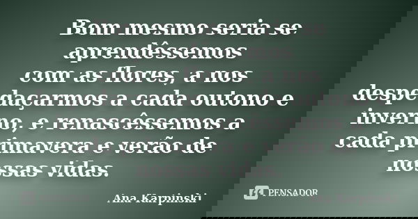 Bom mesmo seria se aprendêssemos com as flores, a nos despedaçarmos a cada outono e inverno, e renascêssemos a cada primavera e verão de nossas vidas.... Frase de Ana Karpinski.