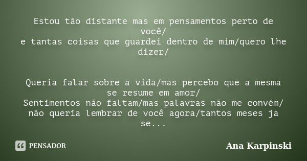 Estou tão distante mas em pensamentos perto de você/ e tantas coisas que guardei dentro de mim/quero lhe dizer/ Queria falar sobre a vida/mas percebo que a mesm... Frase de Ana Karpinski.