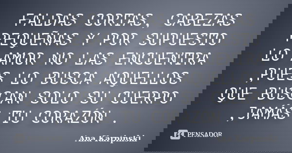 FALDAS CORTAS, CABEZAS PEQUEÑAS Y POR SUPUESTO LO AMOR NO LAS ENCUENTRA ,PUES LO BUSCA AQUELLOS QUE BUSCAN SOLO SU CUERPO ,JAMÁS TU CORAZÓN .... Frase de Ana Karpinski.