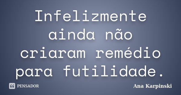 Infelizmente ainda não criaram remédio para futilidade.... Frase de Ana Karpinski.