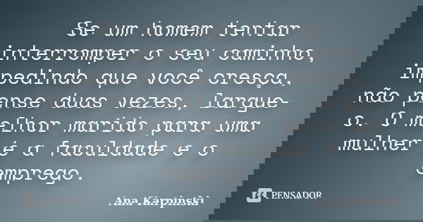 Se um homem tentar interromper o seu caminho, impedindo que você cresça, não pense duas vezes, largue-o. O melhor marido para uma mulher é a faculdade e o empre... Frase de Ana Karpinski.