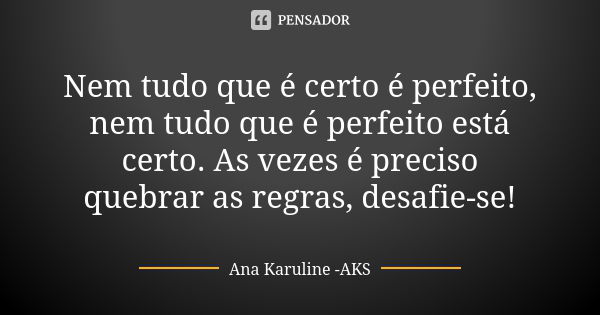 Nem tudo que é certo é perfeito, nem tudo que é perfeito está certo. As vezes é preciso quebrar as regras, desafie-se!... Frase de Ana Karuline - AKS.