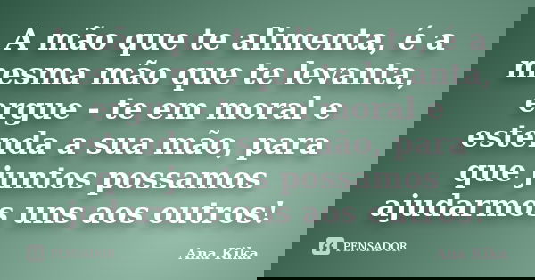 A mão que te alimenta, é a mesma mão que te levanta, ergue - te em moral e estenda a sua mão, para que juntos possamos ajudarmos uns aos outros!... Frase de ana kika.