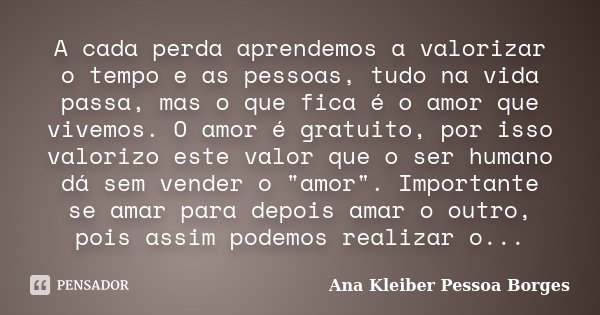 A cada perda aprendemos a valorizar o tempo e as pessoas, tudo na vida passa, mas o que fica é o amor que vivemos. O amor é gratuito, por isso valorizo este val... Frase de Ana Kleiber Pessoa Borges.