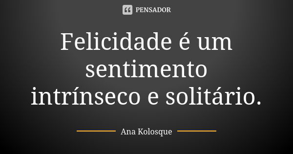 Felicidade é um sentimento intrínseco e solitário.... Frase de Ana Kolosque.