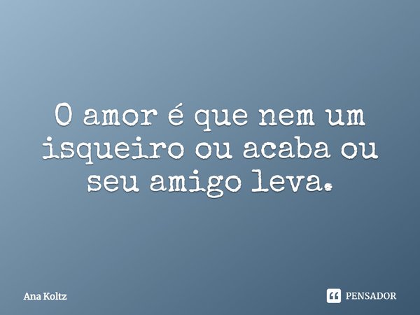 O amor é que nem um isqueiro ou acaba ou seu amigo leva.... Frase de Ana Koltz.