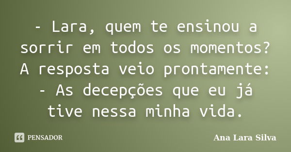 - Lara, quem te ensinou a sorrir em todos os momentos? A resposta veio prontamente: - As decepções que eu já tive nessa minha vida.... Frase de Ana Lara Silva.