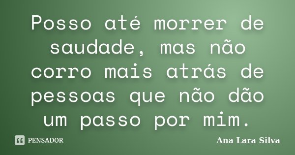 Posso até morrer de saudade, mas não corro mais atrás de pessoas que não dão um passo por mim.... Frase de Ana Lara Silva.