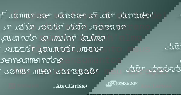 É como se fosse 5 da tarde! o dia está tão sereno quanto a minh'alma tão vazio quanto meus pensamentos tão triste como meu coração... Frase de Ana Larissa.