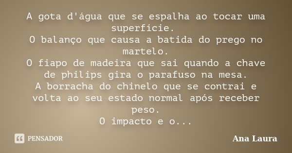 A gota d'água que se espalha ao tocar uma superfície. O balanço que causa a batida do prego no martelo. O fiapo de madeira que sai quando a chave de philips gir... Frase de Ana Laura.