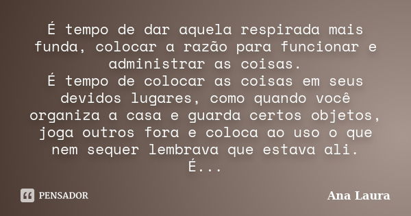 É tempo de dar aquela respirada mais funda, colocar a razão para funcionar e administrar as coisas. É tempo de colocar as coisas em seus devidos lugares, como q... Frase de Ana Laura.