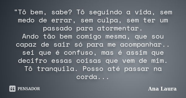 "Tô bem, sabe? Tô seguindo a vida, sem medo de errar, sem culpa, sem ter um passado para atormentar. Ando tão bem comigo mesma, que sou capaz de sair só pa... Frase de Ana Laura.