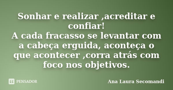 Sonhar e realizar ,acreditar e confiar! A cada fracasso se levantar com a cabeça erguida, aconteça o que acontecer ,corra atrás com foco nos objetivos.... Frase de Ana Laura Secomandi.