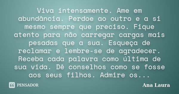 Viva intensamente. Ame em abundância. Perdoe ao outro e a si mesmo sempre que preciso. Fique atento para não carregar cargas mais pesadas que a sua. Esqueça de ... Frase de Ana Laura.