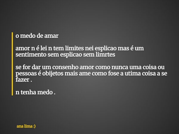 o medo de amar amor n é lei n tem limites nei esplicao mas é um sentimento sem esplicao sem limrtes se for dar um consenho amor como nunca uma coisa ou pessoas... Frase de ana lima :).