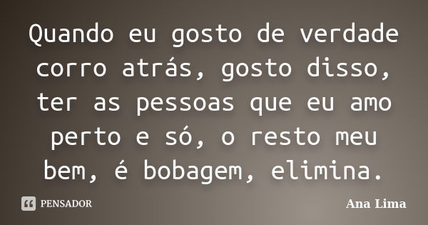 Quando eu gosto de verdade corro atrás, gosto disso, ter as pessoas que eu amo perto e só, o resto meu bem, é bobagem, elimina.... Frase de Ana Lima.