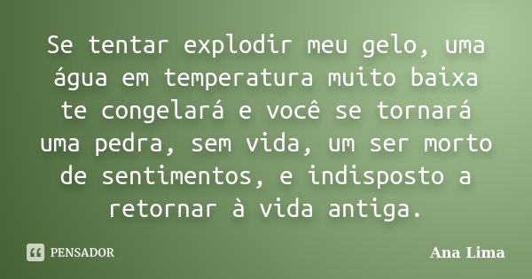 Se tentar explodir meu gelo, uma água em temperatura muito baixa te congelará e você se tornará uma pedra, sem vida, um ser morto de sentimentos, e indisposto a... Frase de Ana Lima.