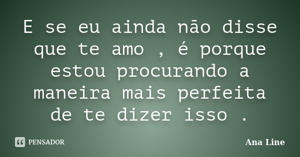 E se eu ainda não disse que te amo , é porque estou procurando a maneira mais perfeita de te dizer isso .... Frase de Ana Line.