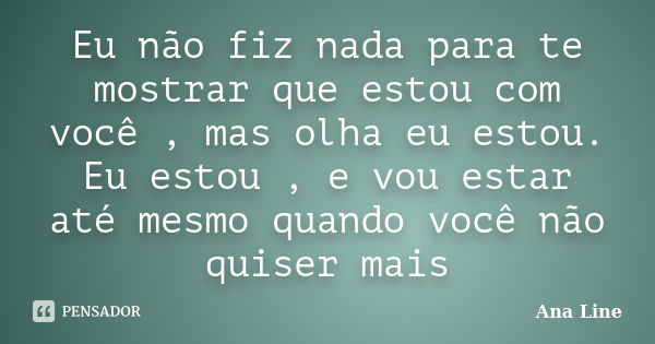 Eu não fiz nada para te mostrar que estou com você , mas olha eu estou. Eu estou , e vou estar até mesmo quando você não quiser mais... Frase de Ana Line.