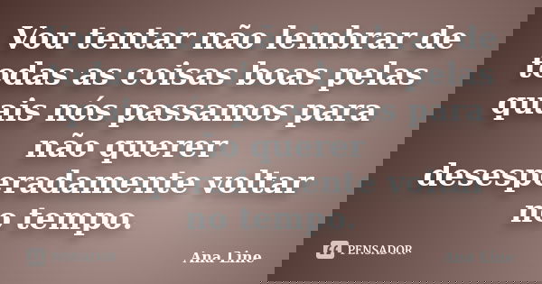 Vou tentar não lembrar de todas as coisas boas pelas quais nós passamos para não querer desesperadamente voltar no tempo.... Frase de Ana Line.