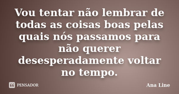 Vou tentar não lembrar de todas as coisas boas pelas quais nós passamos para não querer desesperadamente voltar no tempo.... Frase de Ana Line.