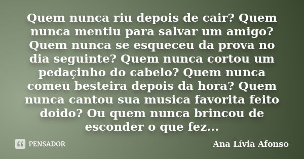 Quem nunca riu depois de cair? Quem nunca mentiu para salvar um amigo? Quem nunca se esqueceu da prova no dia seguinte? Quem nunca cortou um pedaçinho do cabelo... Frase de Ana Lívia Afonso.