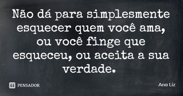 Não dá para simplesmente esquecer quem você ama, ou você finge que esqueceu, ou aceita a sua verdade.... Frase de Ana Liz.
