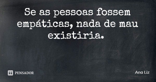 Se as pessoas fossem empáticas, nada de mau existiria.... Frase de Ana Liz.