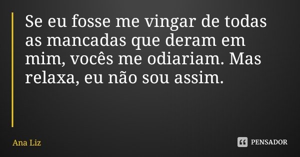 Se eu fosse me vingar de todas as mancadas que deram em mim, vocês me odiariam. Mas relaxa, eu não sou assim.... Frase de Ana Liz.
