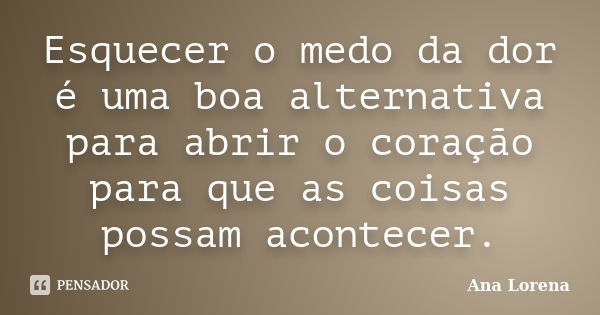 Esquecer o medo da dor é uma boa alternativa para abrir o coração para que as coisas possam acontecer.... Frase de Ana Lorena.