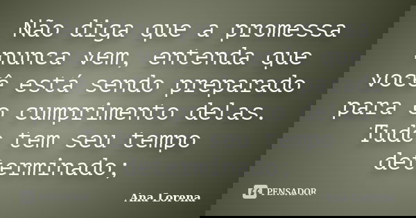 Não diga que a promessa nunca vem, entenda que você está sendo preparado para o cumprimento delas. Tudo tem seu tempo determinado;... Frase de Ana Lorena.